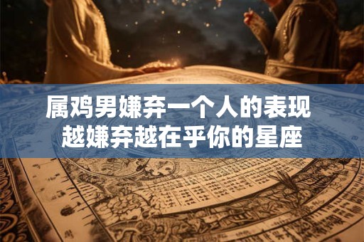 属鸡男嫌弃一个人的表现 越嫌弃越在乎你的星座