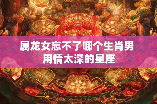 属龙女忘不了哪个生肖男 用情太深的星座