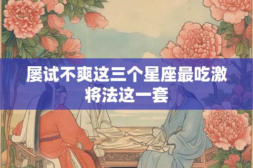 屡试不爽这三个星座最吃激将法这一套