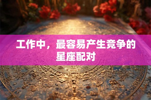 工作中，最容易产生竞争的星座配对