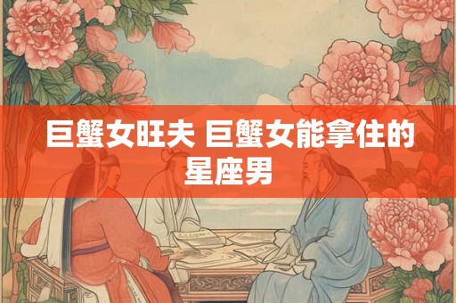 巨蟹女旺夫 巨蟹女能拿住的星座男