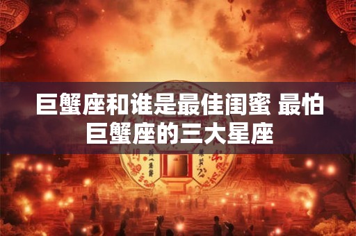 巨蟹座和谁是最佳闺蜜 最怕巨蟹座的三大星座