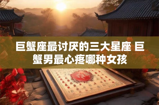 巨蟹座最讨厌的三大星座 巨蟹男最心疼哪种女孩