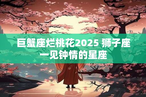 巨蟹座烂桃花2025 狮子座一见钟情的星座