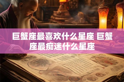 巨蟹座最喜欢什么星座 巨蟹座最痴迷什么星座
