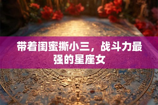 带着闺蜜撕小三，战斗力最强的星座女