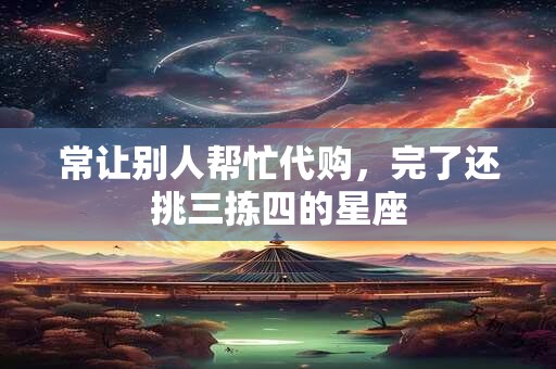 常让别人帮忙代购，完了还挑三拣四的星座