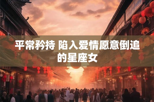 平常矜持 陷入爱情愿意倒追的星座女