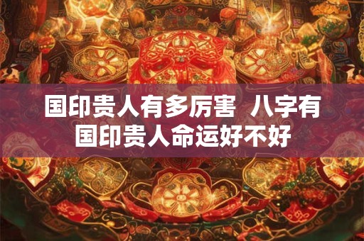 国印贵人有多厉害  八字有国印贵人命运好不好