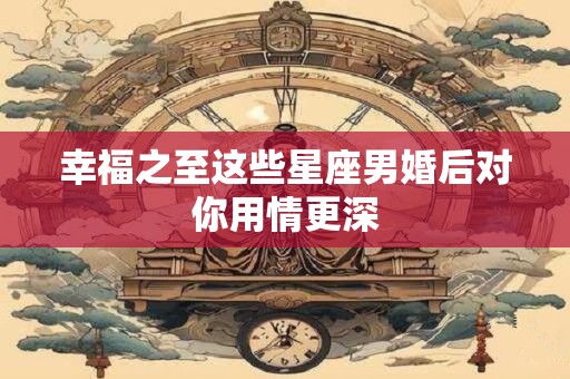 幸福之至这些星座男婚后对你用情更深