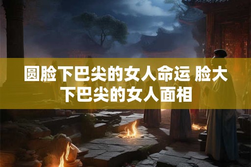 圆脸下巴尖的女人命运 脸大下巴尖的女人面相