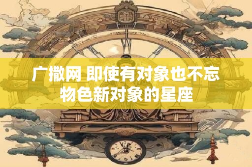 广撒网 即使有对象也不忘物色新对象的星座