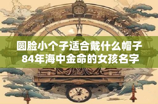圆脸小个子适合戴什么帽子 84年海中金命的女孩名字大全