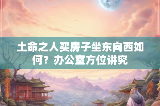 土命之人买房子坐东向西如何？办公室方位讲究