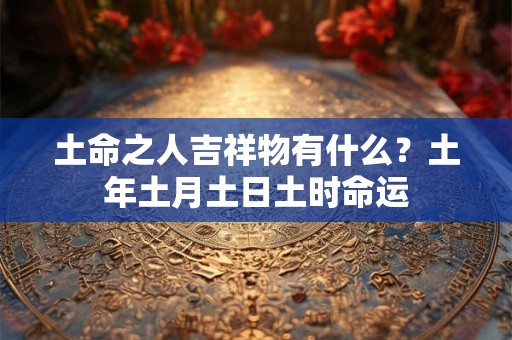 土命之人吉祥物有什么？土年土月土日土时命运