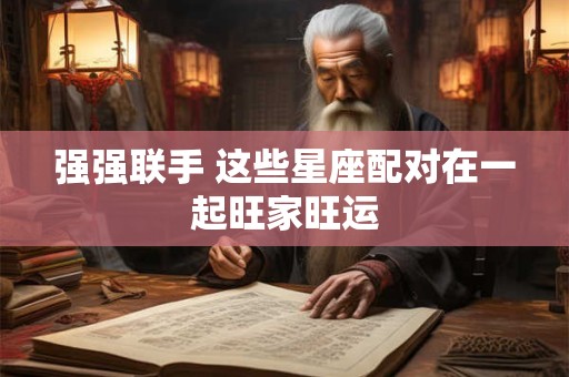 强强联手 这些星座配对在一起旺家旺运
