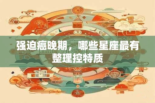 强迫癌晚期，哪些星座最有整理控特质