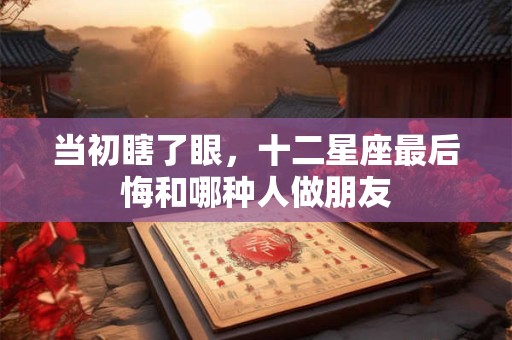 当初瞎了眼，十二星座最后悔和哪种人做朋友