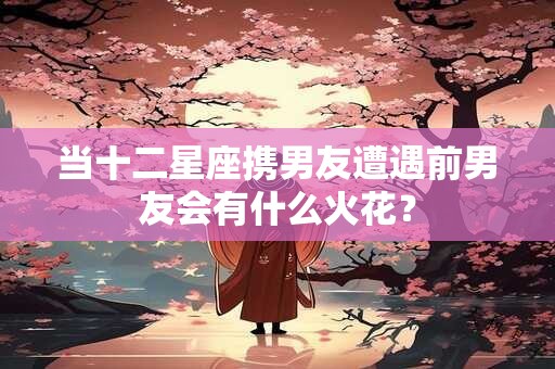 当十二星座携男友遭遇前男友会有什么火花？