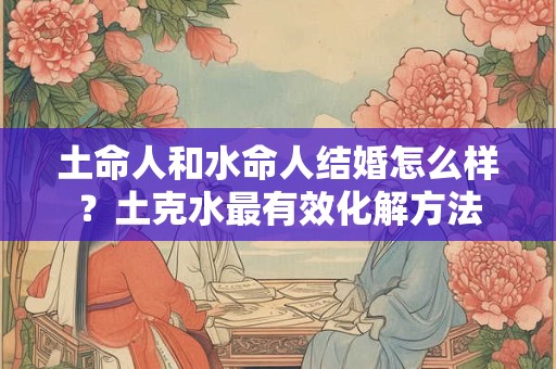 土命人和水命人结婚怎么样？土克水最有效化解方法