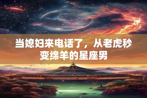 当媳妇来电话了，从老虎秒变绵羊的星座男
