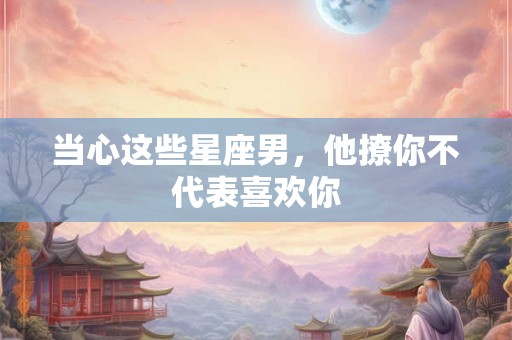 当心这些星座男，他撩你不代表喜欢你