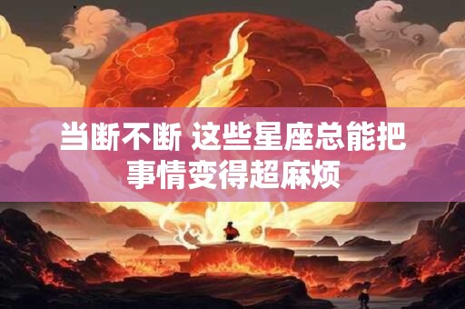 当断不断 这些星座总能把事情变得超麻烦