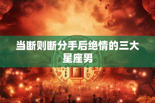 当断则断分手后绝情的三大星座男
