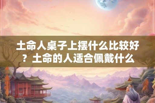 土命人桌子上摆什么比较好？土命的人适合佩戴什么