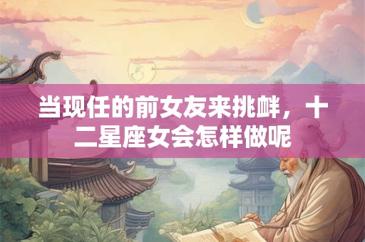 当现任的前女友来挑衅，十二星座女会怎样做呢