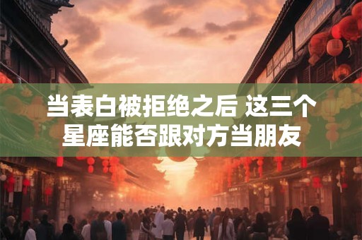 当表白被拒绝之后 这三个星座能否跟对方当朋友