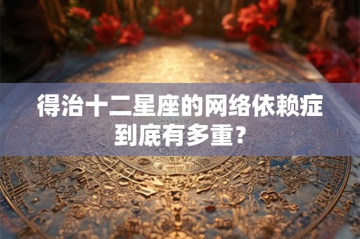 得治十二星座的网络依赖症到底有多重？