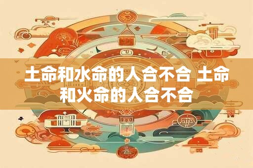 土命和水命的人合不合 土命和火命的人合不合