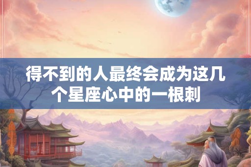 得不到的人最终会成为这几个星座心中的一根刺