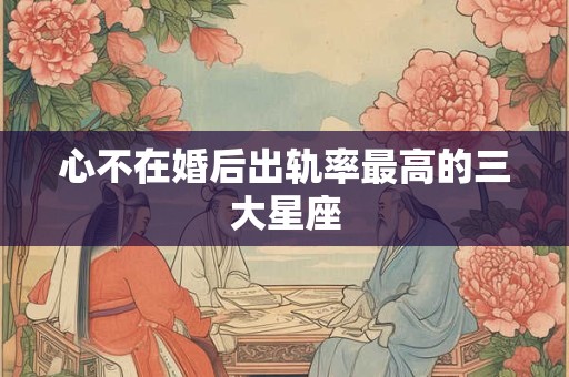心不在婚后出轨率最高的三大星座