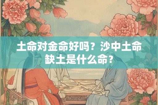 土命对金命好吗?沙中土命缺土是什么命? 土命对金命好吗?沙中土命缺土是什么命?