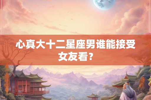 心真大十二星座男谁能接受女友看？