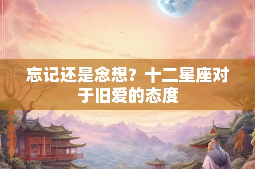 忘记还是念想？十二星座对于旧爱的态度
