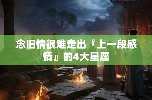 念旧情很难走出『上一段感情』的4大星座