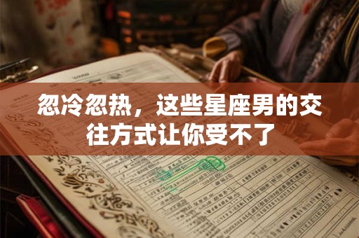忽冷忽热，这些星座男的交往方式让你受不了