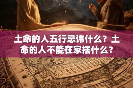 土命的人五行忌讳什么？土命的人不能在家摆什么？