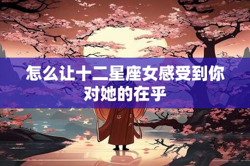 怎么让十二星座女感受到你对她的在乎