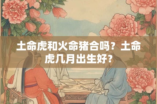 土命虎和火命猪合吗？土命虎几月出生好？