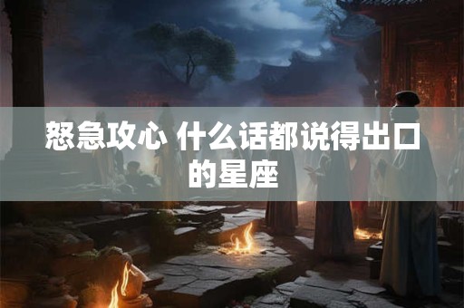 怒急攻心 什么话都说得出口的星座