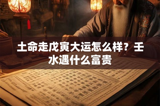 土命走戊寅大运怎么样？壬水遇什么富贵