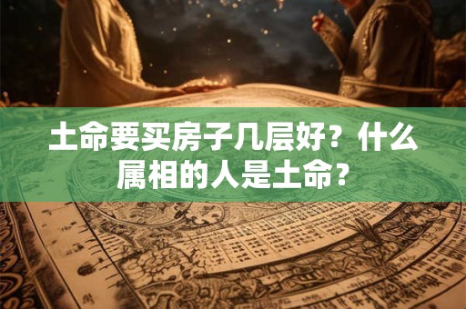 土命要买房子几层好？什么属相的人是土命？
