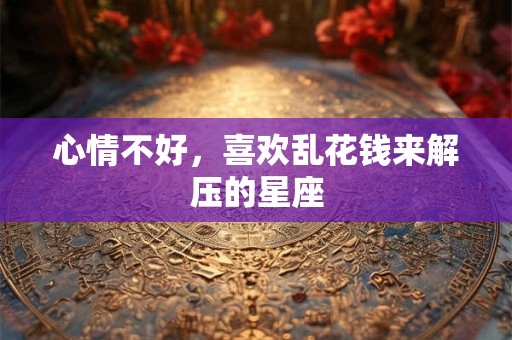 心情不好，喜欢乱花钱来解压的星座