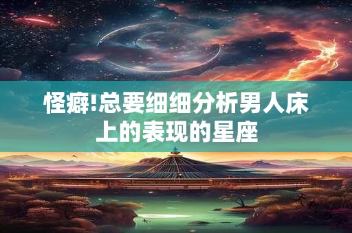 详细阅读:怪癖!总要细细分析男人床上的表现的星座 怪癖!总要细细分析男人床上的表现的星座