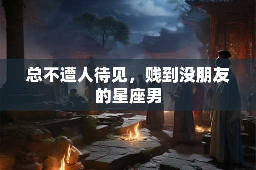 总不遭人待见，贱到没朋友的星座男