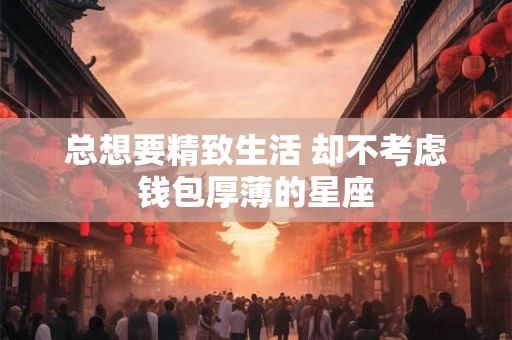 总想要精致生活 却不考虑钱包厚薄的星座
